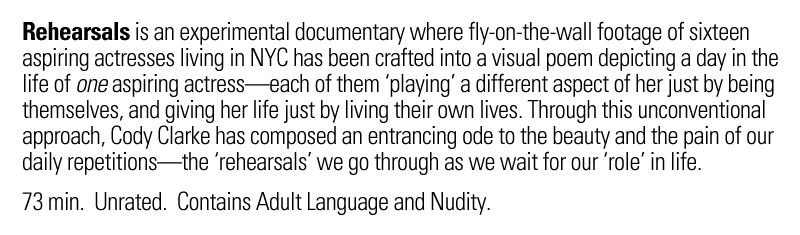 Rehearsals is an experimental documentary where fly-on-the-wall footage of sixteen aspiring actresses living in NYC has been crafted into a visual poem depicting a day in the life of one aspiring actress—each of them 'playing' a different aspect of her just by being themselves, and giving her life just be living their own lives. Through this unconventional approach, Cody Clarke has composed an entrancing ode to the beauty and the pain of our daily repetitions—the 'rehearsals' we go through as we wait for our 'role' in life. 73 minutes. Unrated. Contains adult language and nudity.